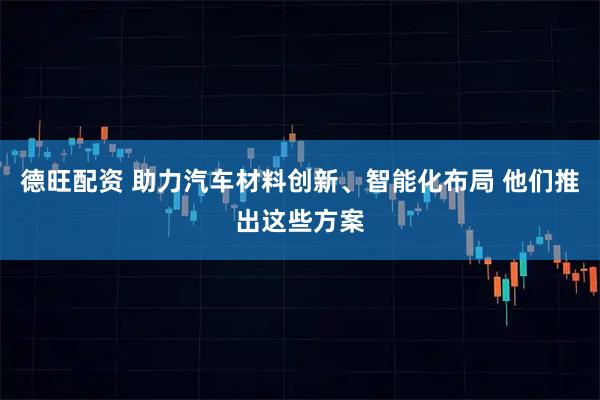 德旺配资 助力汽车材料创新、智能化布局 他们推出这些方案