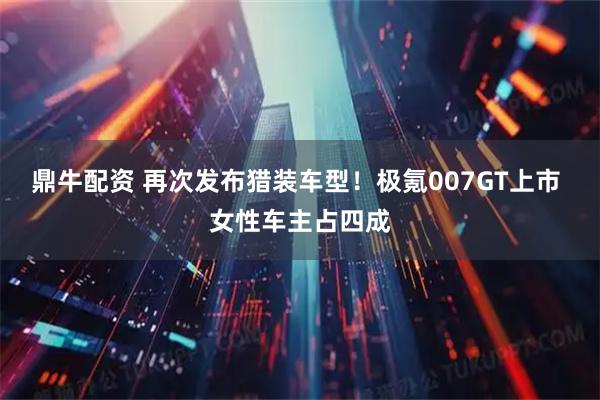 鼎牛配资 再次发布猎装车型！极氪007GT上市 女性车主占四成