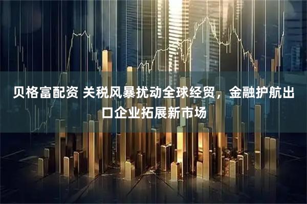 贝格富配资 关税风暴扰动全球经贸，金融护航出口企业拓展新市场