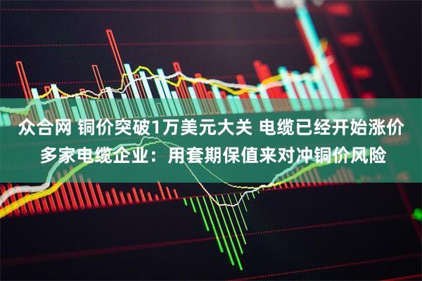 众合网 铜价突破1万美元大关 电缆已经开始涨价 多家电缆企业：用套期保值来对冲铜价风险