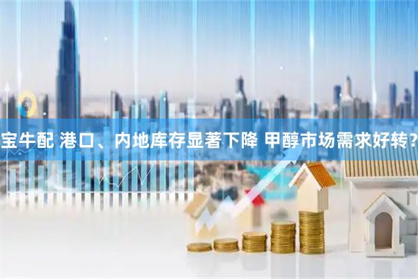 宝牛配 港口、内地库存显著下降 甲醇市场需求好转？