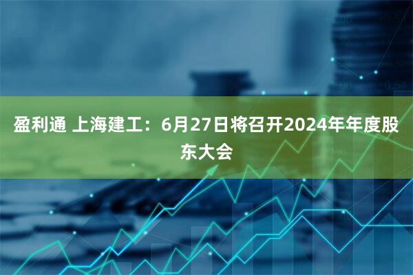 盈利通 上海建工：6月27日将召开2024年年度股东大会