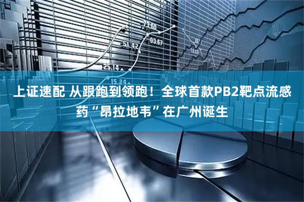 上证速配 从跟跑到领跑！全球首款PB2靶点流感药“昂拉地韦”在广州诞生