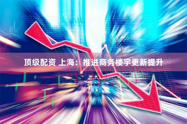 顶级配资 上海：推进商务楼宇更新提升