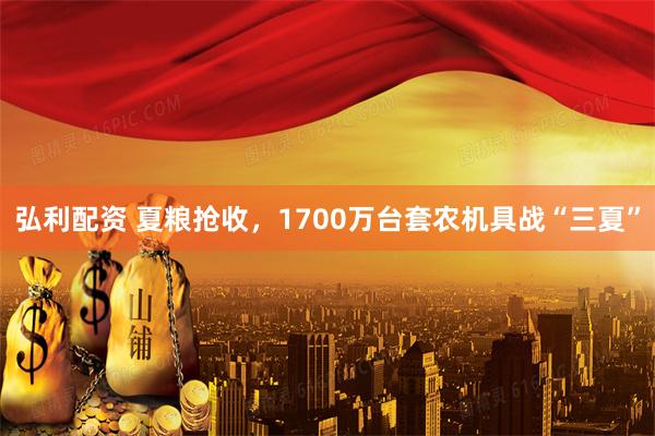 弘利配资 夏粮抢收，1700万台套农机具战“三夏”