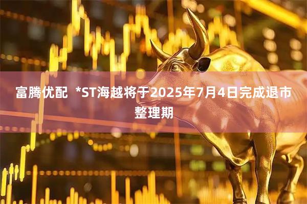 富腾优配  *ST海越将于2025年7月4日完成退市整理期