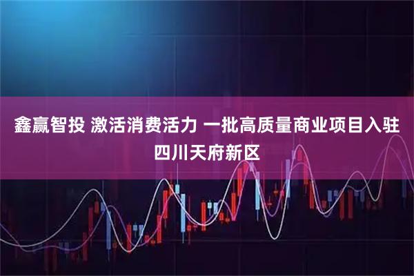 鑫赢智投 激活消费活力 一批高质量商业项目入驻四川天府新区