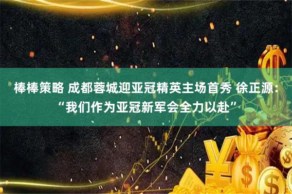棒棒策略 成都蓉城迎亚冠精英主场首秀 徐正源：“我们作为亚冠新军会全力以赴”
