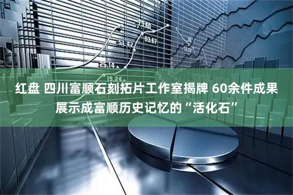 红盘 四川富顺石刻拓片工作室揭牌 60余件成果展示成富顺历史记忆的“活化石”