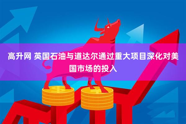 高升网 英国石油与道达尔通过重大项目深化对美国市场的投入