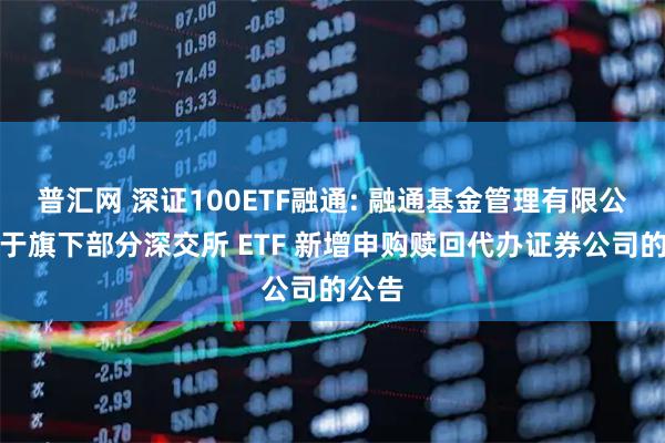 普汇网 深证100ETF融通: 融通基金管理有限公司关于旗下部分深交所 ETF 新增申购赎回代办证券公司的公告