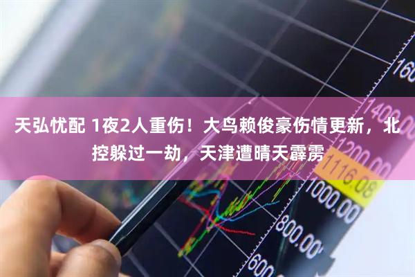 天弘忧配 1夜2人重伤！大鸟赖俊豪伤情更新，北控躲过一劫，天津遭晴天霹雳