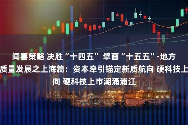 闻喜策略 决胜“十四五” 擘画“十五五”·地方资本市场高质量发展之上海篇:资本牵引锚定新质航向 硬科技上市潮涌浦江