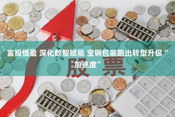 富投恒盈 深化数智赋能 宝钢包装跑出转型升级“加速度”