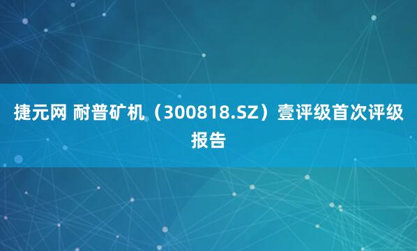 捷元网 耐普矿机（300818.SZ）壹评级首次评级报告