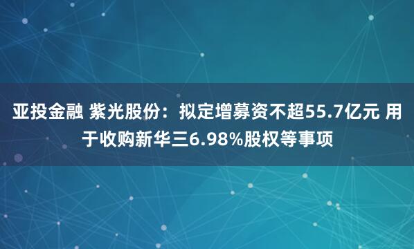 亚投金融 紫光股份：拟定增募资不超55.7亿元 用于收购新华三6.98%股权等事项