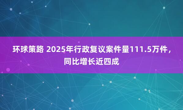 环球策路 2025年行政复议案件量111.5万件，同比增长近四成