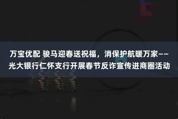 万宝优配 骏马迎春送祝福，消保护航暖万家——光大银行仁怀支行开展春节反诈宣传进商圈活动