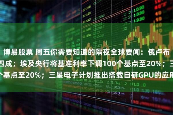 博易股票 周五你需要知道的隔夜全球要闻:俄卢布兑美元年初至今上涨超四成;埃及央行将基准利率下调100个基点至20%;三星电子计划推出搭载自研GPU的应用处理器