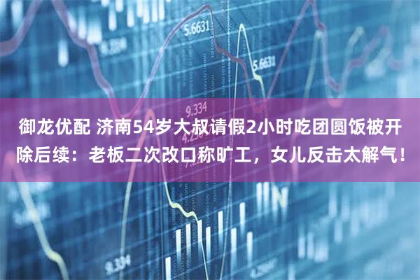 御龙优配 济南54岁大叔请假2小时吃团圆饭被开除后续:老板二次改口称旷工,女儿反击太解气!