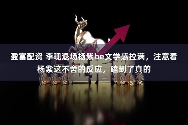 盈富配资 李现退场杨紫be文学感拉满,注意看杨紫这不舍的反应,磕到了真的