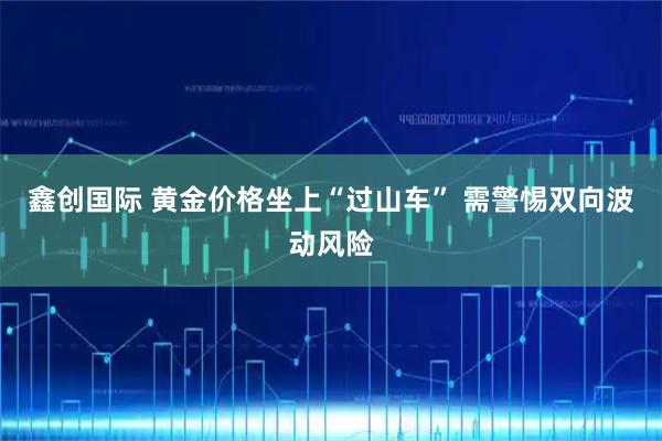 鑫创国际 黄金价格坐上“过山车” 需警惕双向波动风险