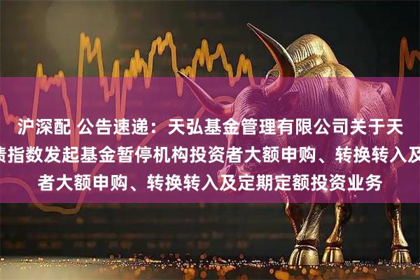 沪深配 公告速递：天弘基金管理有限公司关于天弘中债1-3年国开债指数发起基金暂停机构投资者大额申购、转换转入及定期定额投资业务